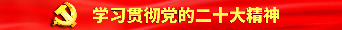 艹逼在线播放认真学习贯彻落实党的二十大会议精神